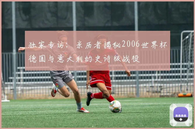 独家专访:亲历者揭秘2006世界杯德国与意大利的史诗级战役