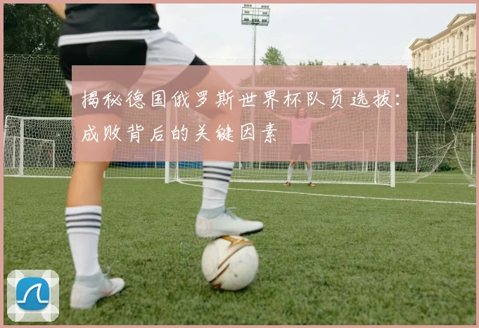 揭秘德国俄罗斯世界杯队员选拔：成败背后的关键因素