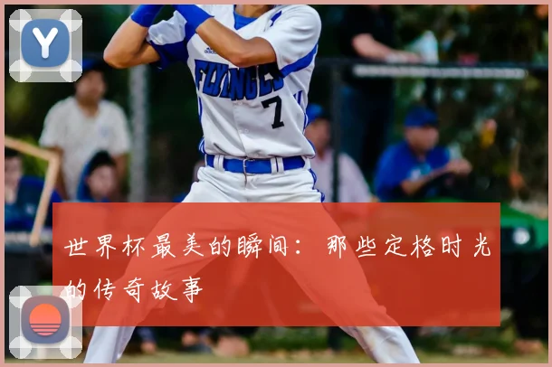 世界杯最美的瞬间:那些定格时光的传奇故事