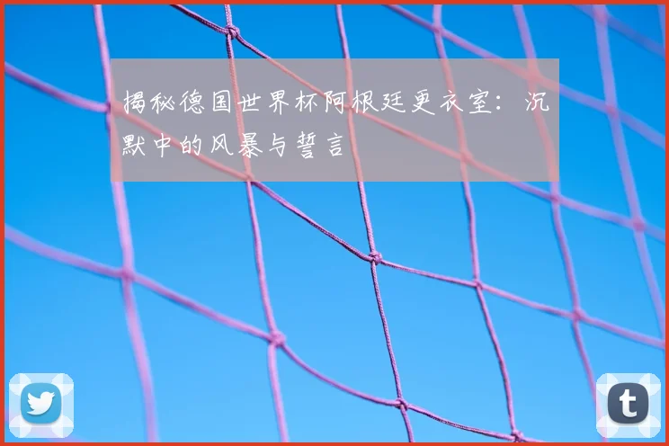 揭秘德国世界杯阿根廷更衣室：沉默中的风暴与誓言