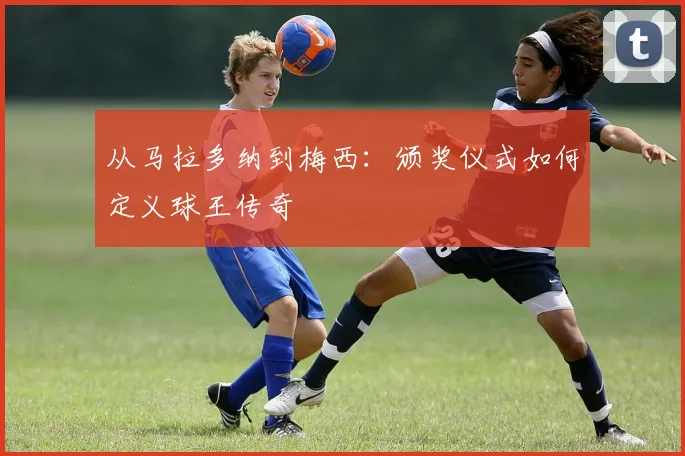 从马拉多纳到梅西:颁奖仪式如何定义球王传奇