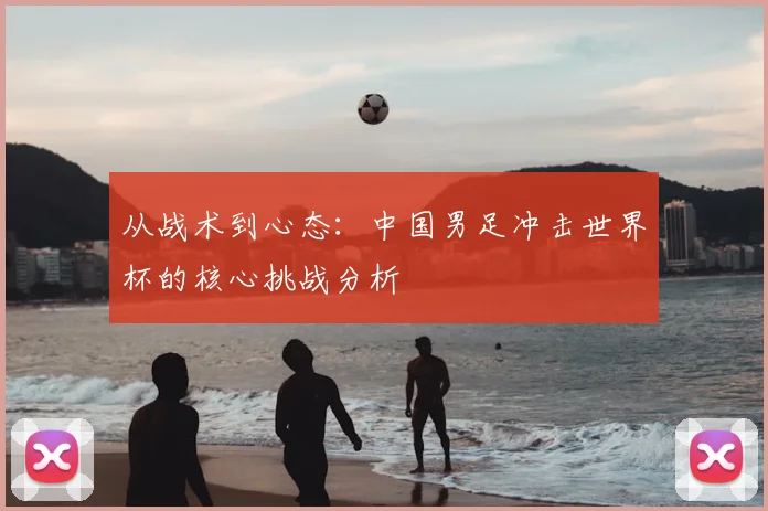 从战术到心态：中国男足冲击世界杯的核心挑战分析