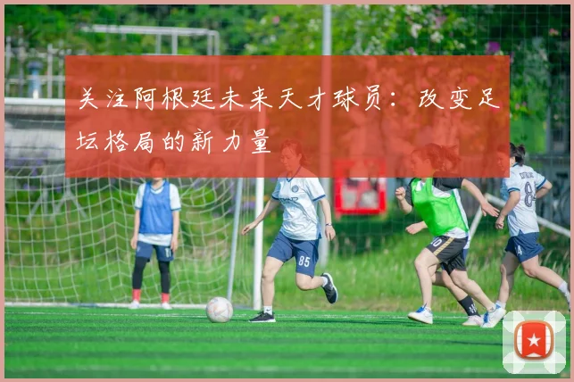 关注阿根廷未来天才球员：改变足坛格局的新力量