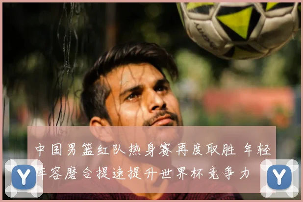 中国男篮红队热身赛再度取胜 年轻阵容磨合提速提升世界杯竞争力