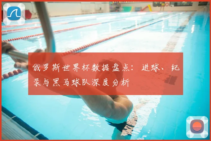 俄罗斯世界杯数据盘点：进球、纪录与黑马球队深度分析