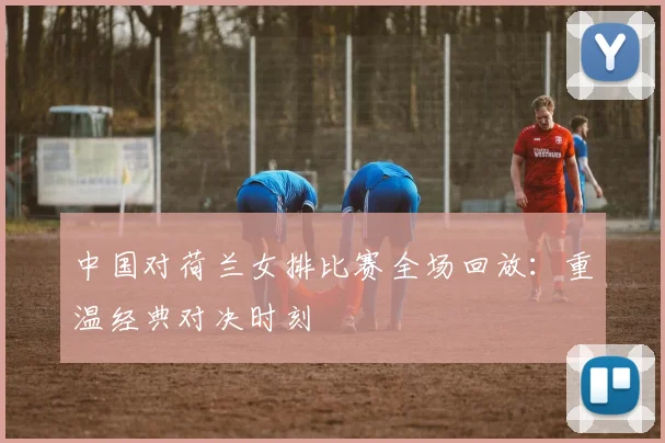 中国对荷兰女排比赛全场回放：重温经典对决时刻
