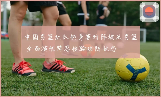 中国男篮红队热身赛对阵埃及男篮 全面演练阵容检验攻防状态