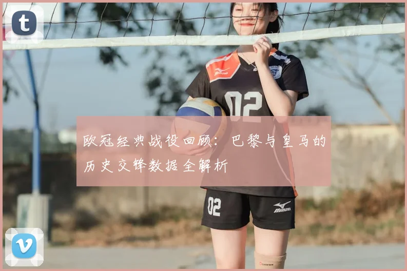 欧冠经典战役回顾：巴黎与皇马的历史交锋数据全解析