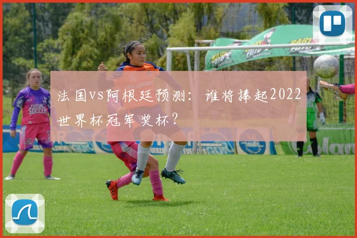 法国vs阿根廷预测：谁将捧起2022世界杯冠军奖杯？