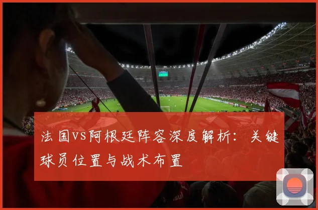 法国vs阿根廷阵容深度解析：关键球员位置与战术布置