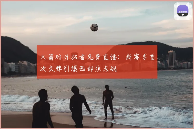 火箭对开拓者免费直播：新赛季首次交锋引爆西部焦点战