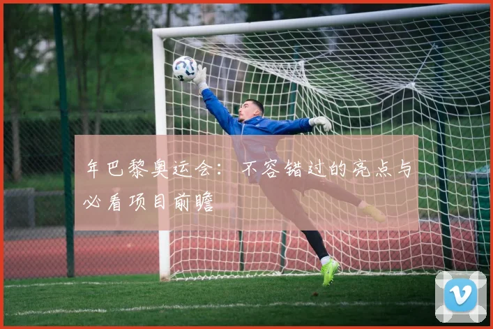 年巴黎奥运会：不容错过的亮点与必看项目前瞻