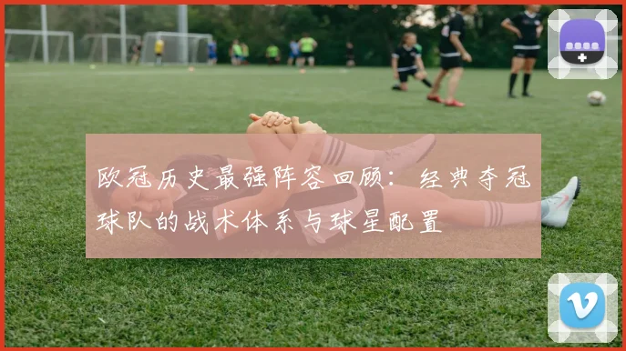 欧冠历史最强阵容回顾：经典夺冠球队的战术体系与球星配置