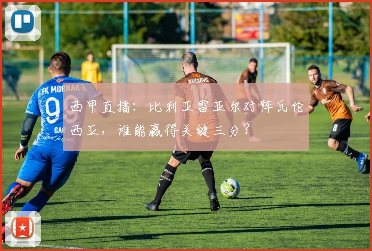 西甲直播：比利亚雷亚尔对阵瓦伦西亚，谁能赢得关键三分？