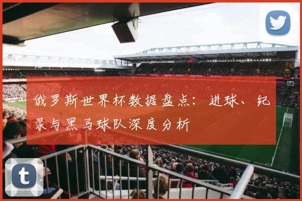 俄罗斯世界杯数据盘点：进球、纪录与黑马球队深度分析