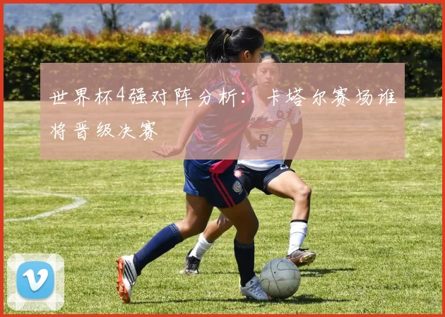 世界杯4强对阵分析：卡塔尔赛场谁将晋级决赛