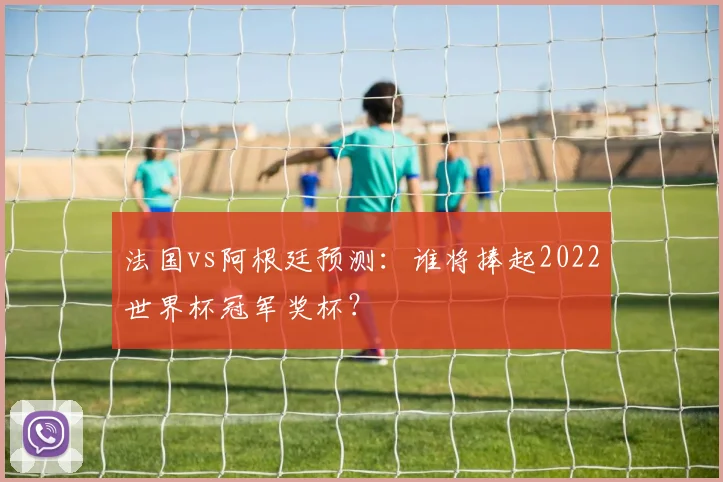 法国vs阿根廷预测：谁将捧起2022世界杯冠军奖杯？