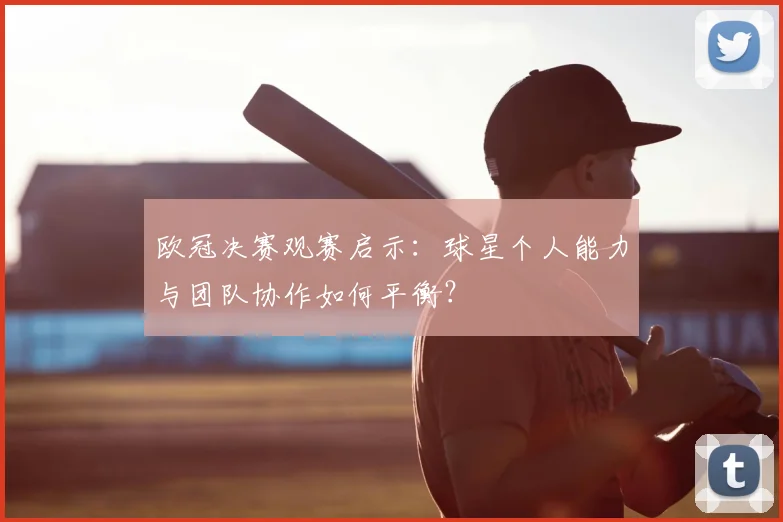 欧冠决赛观赛启示：球星个人能力与团队协作如何平衡？