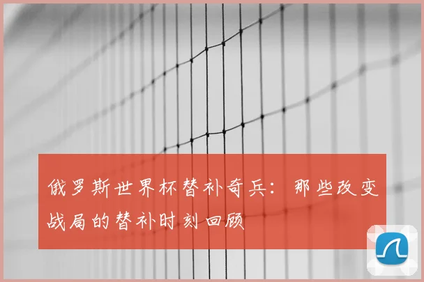 俄罗斯世界杯替补奇兵：那些改变战局的替补时刻回顾