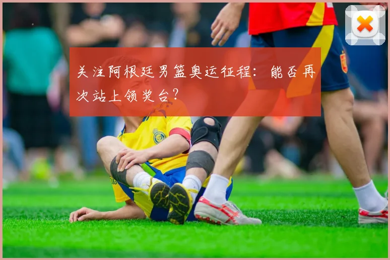 关注阿根廷男篮奥运征程：能否再次站上领奖台？