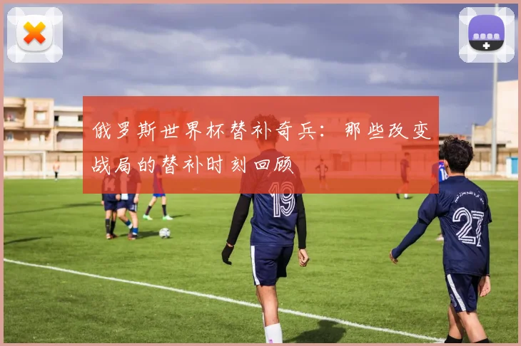 俄罗斯世界杯替补奇兵：那些改变战局的替补时刻回顾