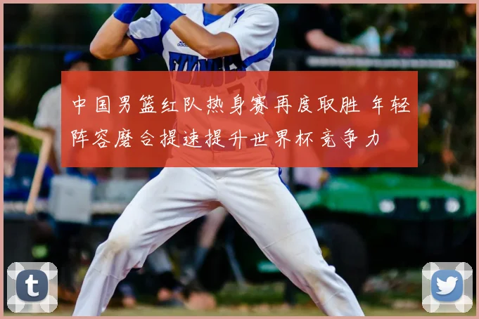 中国男篮红队热身赛再度取胜 年轻阵容磨合提速提升世界杯竞争力