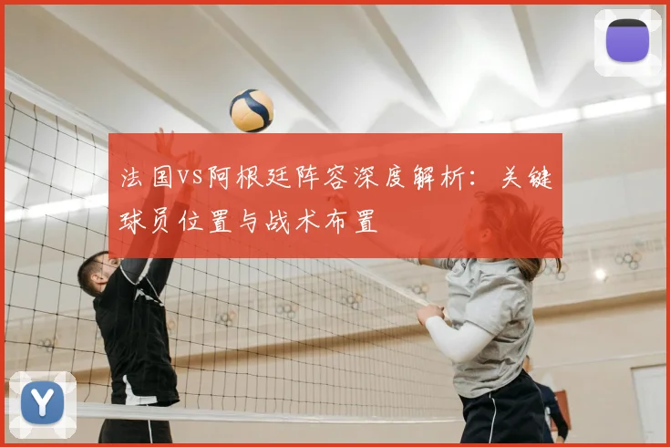 法国vs阿根廷阵容深度解析：关键球员位置与战术布置