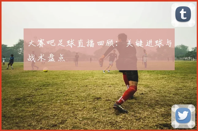 大赛吧足球直播回顾：关键进球与战术盘点
