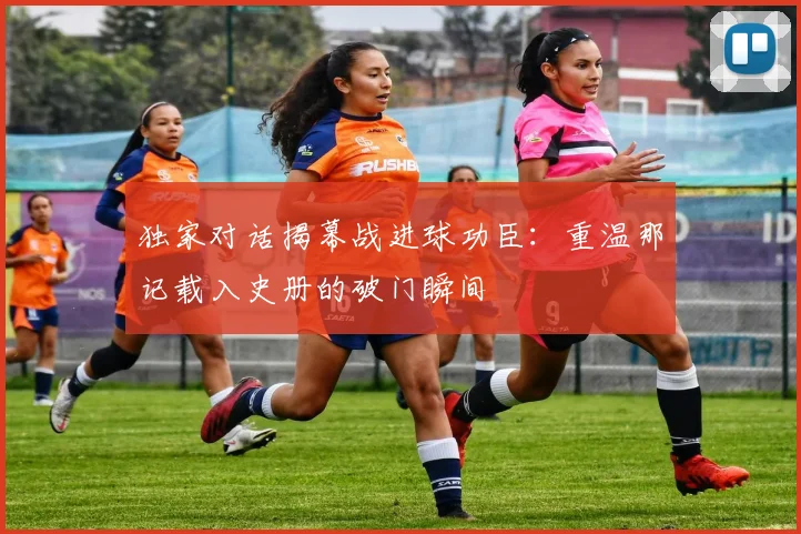 独家对话揭幕战进球功臣：重温那记载入史册的破门瞬间