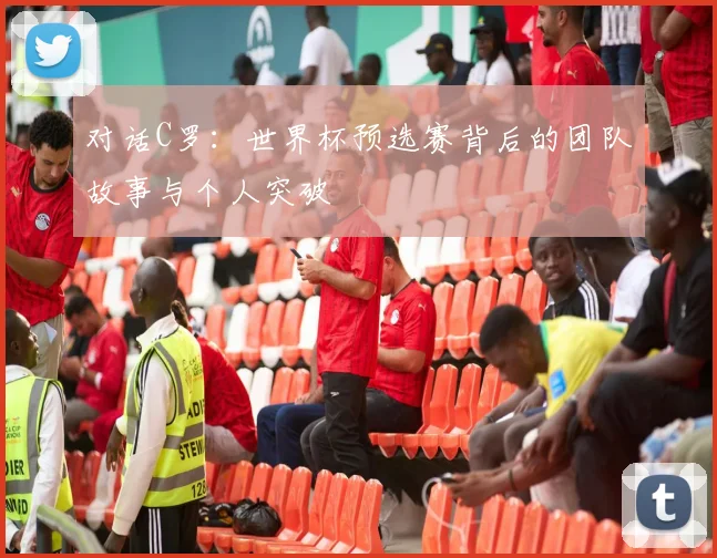 对话C罗：世界杯预选赛背后的团队故事与个人突破